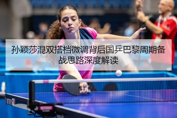 孙颖莎混双搭档微调背后国乒巴黎周期备战思路深度解读